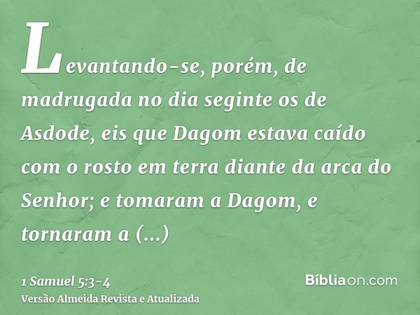 Levantando-se, porém, de madrugada no dia seginte os de Asdode, eis que Dagom estava caído com o rosto em terra diante da arca do Senhor; e tomaram a Dagom, e t