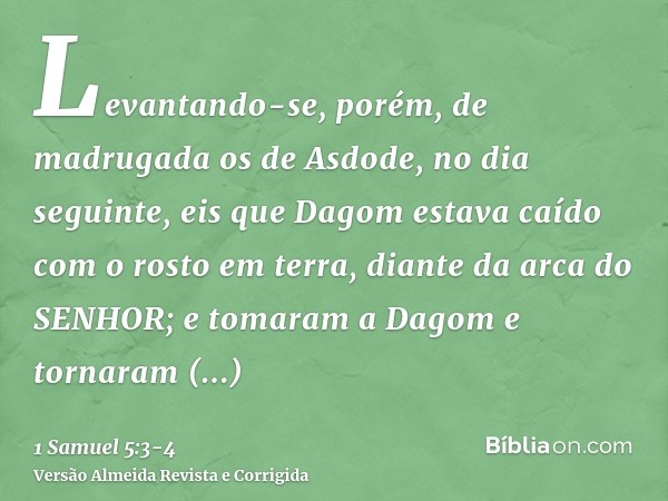 Levantando-se, porém, de madrugada os de Asdode, no dia seguinte, eis que Dagom estava caído com o rosto em terra, diante da arca do SENHOR; e tomaram a Dagom e