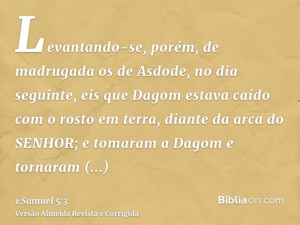 Levantando-se, porém, de madrugada os de Asdode, no dia seguinte, eis que Dagom estava caído com o rosto em terra, diante da arca do SENHOR; e tomaram a Dagom e