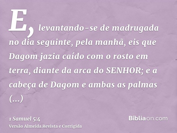 E, levantando-se de madrugada no dia seguinte, pela manhã, eis que Dagom jazia caído com o rosto em terra, diante da arca do SENHOR; e a cabeça de Dagom e ambas