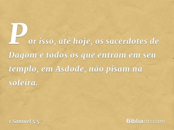 Por isso, até hoje, os sacerdotes de Dagom e todos os que entram em seu templo, em Asdode, não pisam na soleira. -- 1 Samuel 5:5