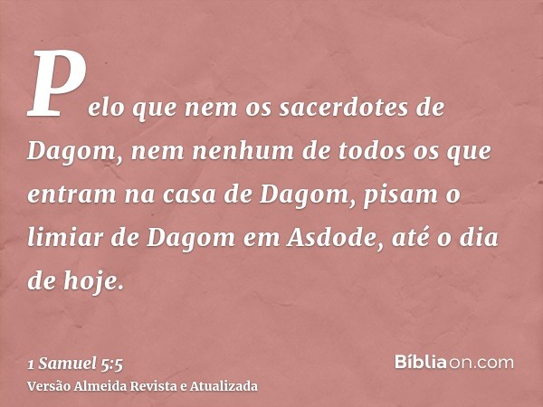 Pelo que nem os sacerdotes de Dagom, nem nenhum de todos os que entram na casa de Dagom, pisam o limiar de Dagom em Asdode, até o dia de hoje.