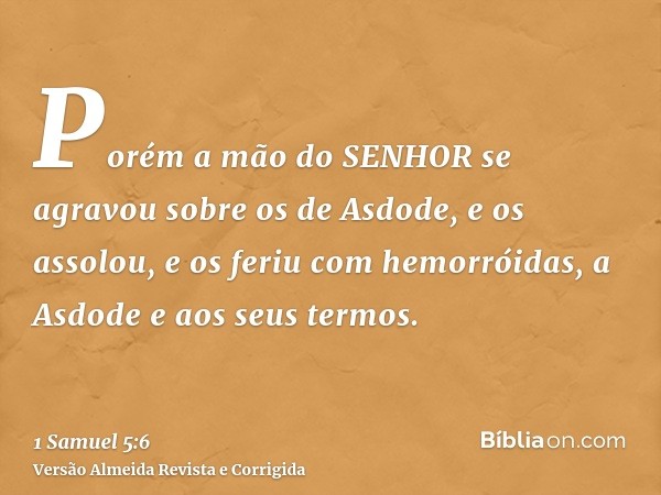 Porém a mão do SENHOR se agravou sobre os de Asdode, e os assolou, e os feriu com hemorróidas, a Asdode e aos seus termos.