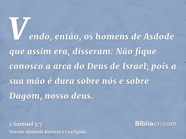 Vendo, então, os homens de Asdode que assim era, disseram: Não fique conosco a arca do Deus de Israel; pois a sua mão é dura sobre nós e sobre Dagom, nosso deus