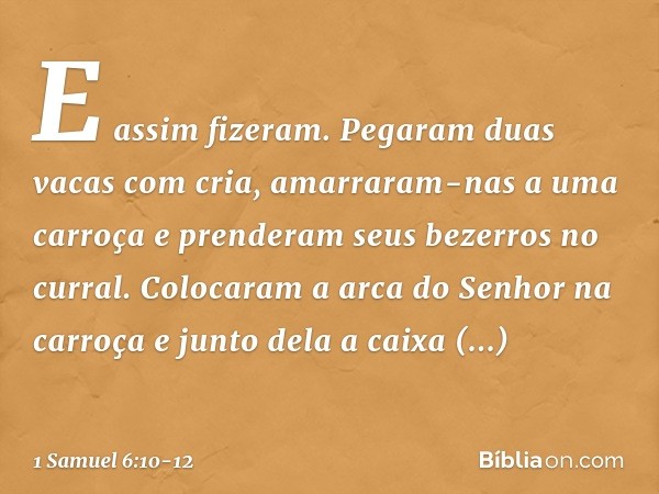 E assim fizeram. Pegaram duas vacas com cria, amarraram-nas a uma carroça e prenderam seus bezerros no curral. Colocaram a arca do Senhor na carroça e junto del