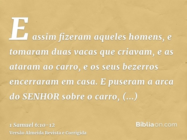 E assim fizeram aqueles homens, e tomaram duas vacas que criavam, e as ataram ao carro, e os seus bezerros encerraram em casa.E puseram a arca do SENHOR sobre o