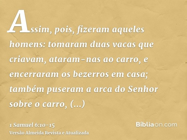 Assim, pois, fizeram aqueles homens: tomaram duas vacas que criavam, ataram-nas ao carro, e encerraram os bezerros em casa;também puseram a arca do Senhor sobre