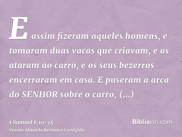 E assim fizeram aqueles homens, e tomaram duas vacas que criavam, e as ataram ao carro, e os seus bezerros encerraram em casa.E puseram a arca do SENHOR sobre o