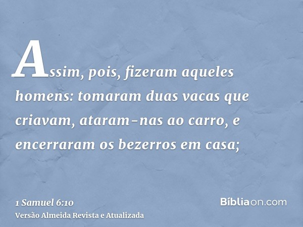 Assim, pois, fizeram aqueles homens: tomaram duas vacas que criavam, ataram-nas ao carro, e encerraram os bezerros em casa;