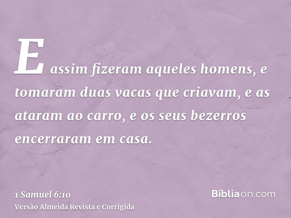 E assim fizeram aqueles homens, e tomaram duas vacas que criavam, e as ataram ao carro, e os seus bezerros encerraram em casa.