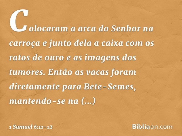 Colocaram a arca do Senhor na carroça e junto dela a caixa com os ratos de ouro e as imagens dos tumores. Então as vacas foram diretamente para Bete-Semes, mant