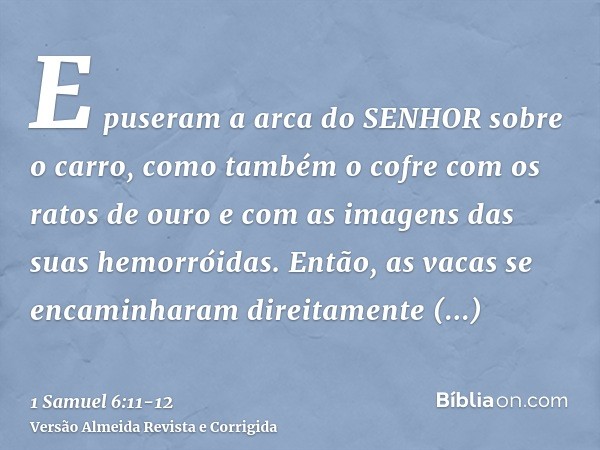 E puseram a arca do SENHOR sobre o carro, como também o cofre com os ratos de ouro e com as imagens das suas hemorróidas.Então, as vacas se encaminharam direita