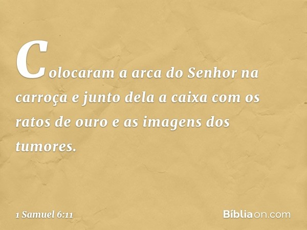 Colocaram a arca do Senhor na carroça e junto dela a caixa com os ratos de ouro e as imagens dos tumores. -- 1 Samuel 6:11