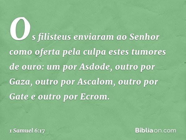 Os filisteus enviaram ao Senhor como oferta pela culpa estes tumores de ouro: um por Asdode, outro por Gaza, outro por Ascalom, outro por Gate e outro por Ecrom