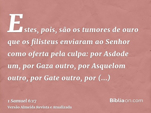 Estes, pois, são os tumores de ouro que os filisteus enviaram ao Senhor como oferta pela culpa: por Asdode um, por Gaza outro, por Asquelom outro, por Gate outr