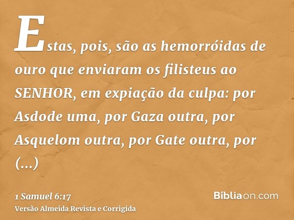 Estas, pois, são as hemorróidas de ouro que enviaram os filisteus ao SENHOR, em expiação da culpa: por Asdode uma, por Gaza outra, por Asquelom outra, por Gate 