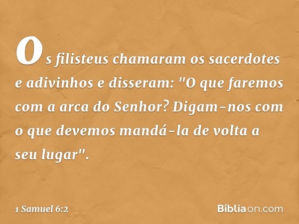 os filisteus chamaram os sacerdotes e adivinhos e disseram: "O que faremos com a arca do Senhor? Digam-nos com o que devemos mandá-la de volta a seu lugar". -- 