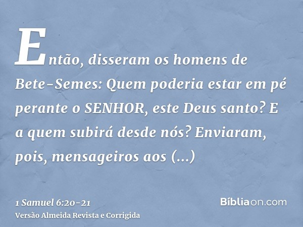 Então, disseram os homens de Bete-Semes: Quem poderia estar em pé perante o SENHOR, este Deus santo? E a quem subirá desde nós?Enviaram, pois, mensageiros aos h