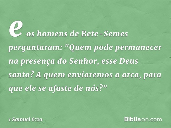 e os homens de Bete-Semes perguntaram: "Quem pode permanecer na presença do Senhor, esse Deus santo? A quem enviaremos a arca, para que ele se afaste de nós?" -