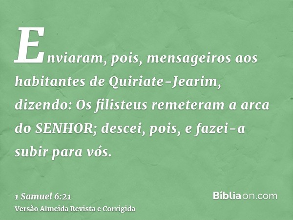 Enviaram, pois, mensageiros aos habitantes de Quiriate-Jearim, dizendo: Os filisteus remeteram a arca do SENHOR; descei, pois, e fazei-a subir para vós.