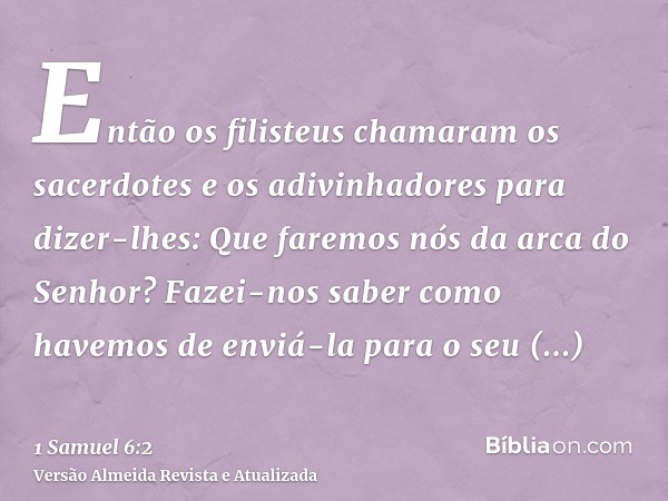 Então os filisteus chamaram os sacerdotes e os adivinhadores para dizer-lhes: Que faremos nós da arca do Senhor? Fazei-nos saber como havemos de enviá-la para o