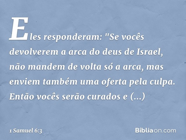 Eles responderam: "Se vocês devolverem a arca do deus de Israel, não mandem de volta só a arca, mas enviem também uma oferta pela culpa. Então vocês serão curad