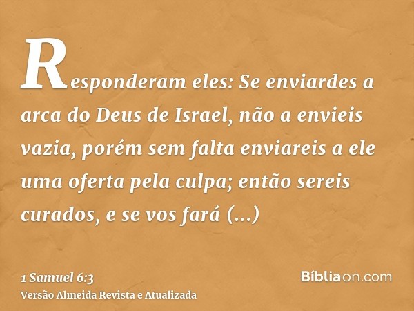 Responderam eles: Se enviardes a arca do Deus de Israel, não a envieis vazia, porém sem falta enviareis a ele uma oferta pela culpa; então sereis curados, e se 