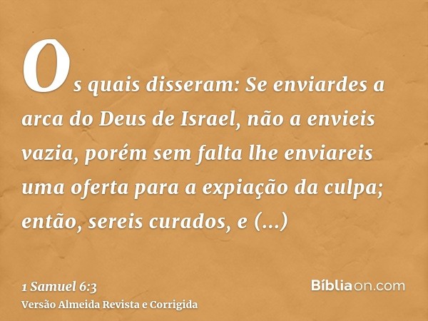 Os quais disseram: Se enviardes a arca do Deus de Israel, não a envieis vazia, porém sem falta lhe enviareis uma oferta para a expiação da culpa; então, sereis 