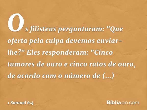 Os filisteus perguntaram: "Que oferta pela culpa devemos enviar-lhe?"
Eles responderam: "Cinco tumores de ouro e cinco ratos de ouro, de acordo com o número de 