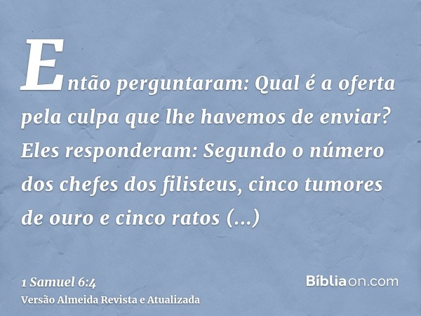 Então perguntaram: Qual é a oferta pela culpa que lhe havemos de enviar? Eles responderam: Segundo o número dos chefes dos filisteus, cinco tumores de ouro e ci