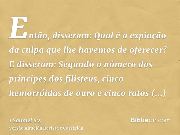 Então, disseram: Qual é a expiação da culpa que lhe havemos de oferecer? E disseram: Segundo o número dos príncipes dos filisteus, cinco hemorróidas de ouro e c