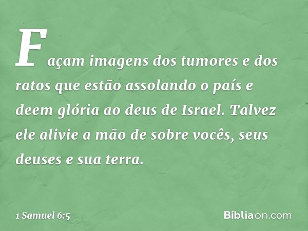 Façam imagens dos tumores e dos ratos que estão assolando o país e deem glória ao deus de Israel. Talvez ele alivie a mão de sobre vocês, seus deuses e sua terr