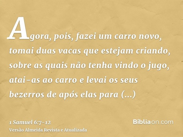 Agora, pois, fazei um carro novo, tomai duas vacas que estejam criando, sobre as quais não tenha vindo o jugo, atai-as ao carro e levai os seus bezerros de após