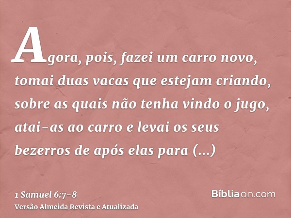 Agora, pois, fazei um carro novo, tomai duas vacas que estejam criando, sobre as quais não tenha vindo o jugo, atai-as ao carro e levai os seus bezerros de após