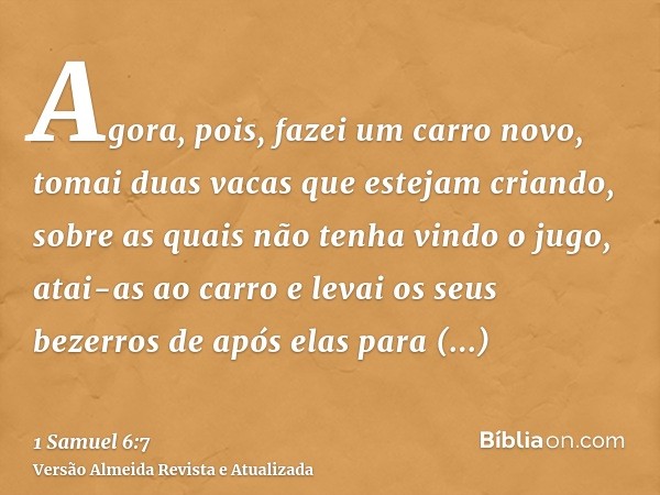 Agora, pois, fazei um carro novo, tomai duas vacas que estejam criando, sobre as quais não tenha vindo o jugo, atai-as ao carro e levai os seus bezerros de após