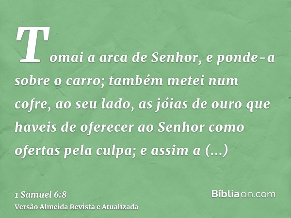 Tomai a arca de Senhor, e ponde-a sobre o carro; também metei num cofre, ao seu lado, as jóias de ouro que haveis de oferecer ao Senhor como ofertas pela culpa;