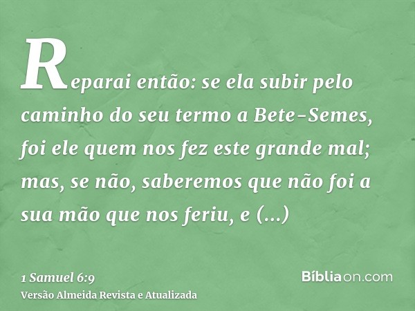 Reparai então: se ela subir pelo caminho do seu termo a Bete-Semes, foi ele quem nos fez este grande mal; mas, se não, saberemos que não foi a sua mão que nos f