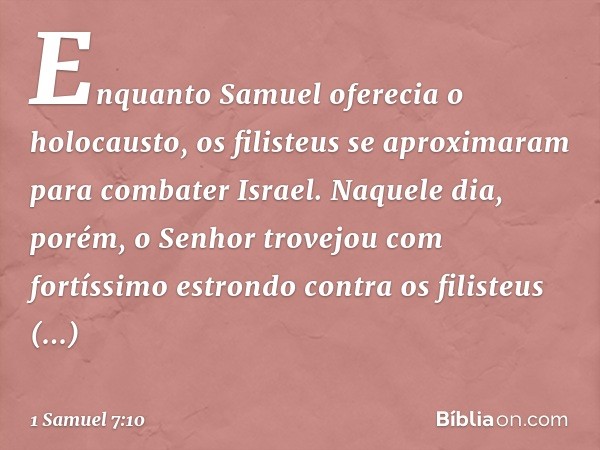 Enquanto Samuel oferecia o holocausto, os filisteus se aproximaram para combater Israel. Naquele dia, porém, o Senhor trovejou com fortíssimo estrondo contra os