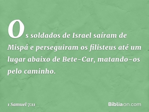 Os soldados de Israel saíram de Mispá e perseguiram os filisteus até um lugar abaixo de Bete-Car, matando-os pelo caminho. -- 1 Samuel 7:11