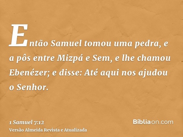 Então Samuel tomou uma pedra, e a pôs entre Mizpá e Sem, e lhe chamou Ebenézer; e disse: Até aqui nos ajudou o Senhor.