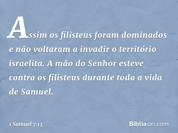 Assim os filisteus foram dominados e não voltaram a invadir o território israelita. A mão do Senhor esteve contra os filisteus durante toda a vida de Samuel. --