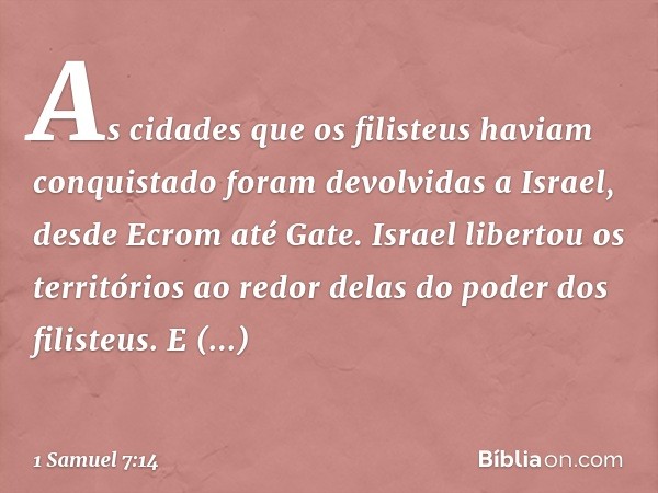 As cidades que os filisteus haviam conquistado foram devolvidas a Israel, desde Ecrom até Gate. Israel libertou os territórios ao redor delas do poder dos filis