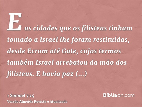 E as cidades que os filisteus tinham tomado a Israel lhe foram restituídas, desde Ecrom até Gate, cujos termos também Israel arrebatou da mão dos filisteus. E h