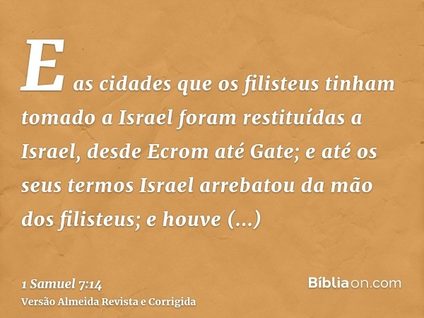 E as cidades que os filisteus tinham tomado a Israel foram restituídas a Israel, desde Ecrom até Gate; e até os seus termos Israel arrebatou da mão dos filisteu