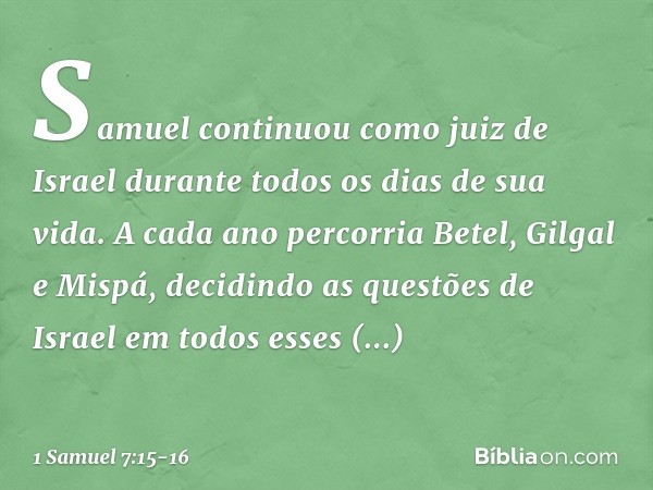 Samuel continuou como juiz de Israel durante todos os dias de sua vida. A cada ano percorria Betel, Gilgal e Mispá, decidindo as questões de Israel em todos ess