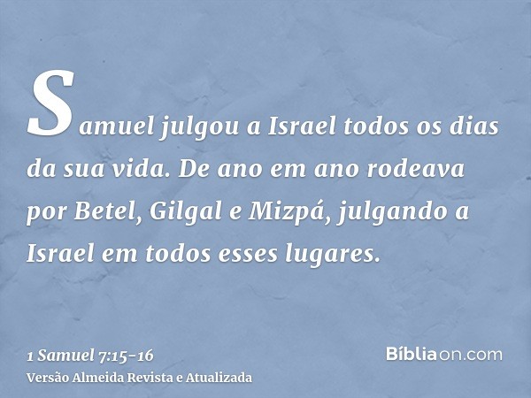 Samuel julgou a Israel todos os dias da sua vida.De ano em ano rodeava por Betel, Gilgal e Mizpá, julgando a Israel em todos esses lugares.