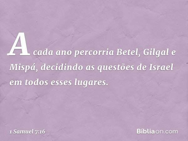 A cada ano percorria Betel, Gilgal e Mispá, decidindo as questões de Israel em todos esses lugares. -- 1 Samuel 7:16