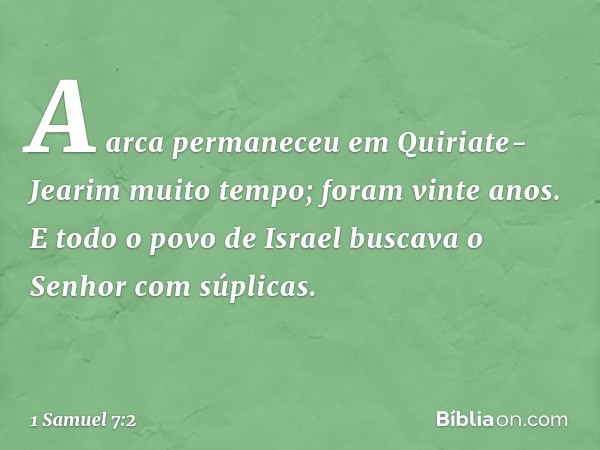 A arca permaneceu em Quiriate-Jearim muito tempo; foram vinte anos. E todo o povo de Israel buscava o Senhor com súplicas. -- 1 Samuel 7:2