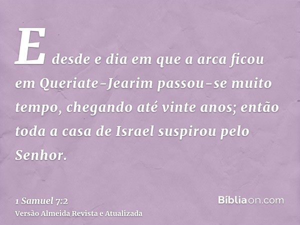 E desde e dia em que a arca ficou em Queriate-Jearim passou-se muito tempo, chegando até vinte anos; então toda a casa de Israel suspirou pelo Senhor.