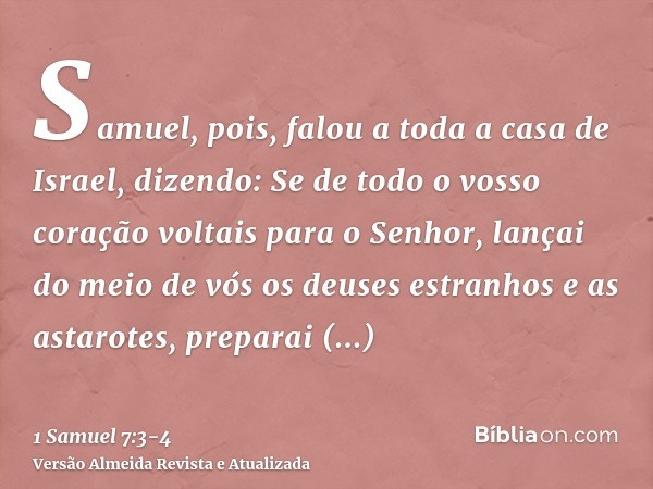 Samuel, pois, falou a toda a casa de Israel, dizendo: Se de todo o vosso coração voltais para o Senhor, lançai do meio de vós os deuses estranhos e as astarotes